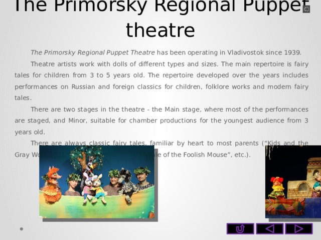 The Primorsky Regional Puppet theatre The Primorsky Regional Puppet Theatre has been operating in Vladivostok since 1939. Theatre artists work with dolls of different types and sizes. The main repertoire is fairy tales for children from 3 to 5 years old. The repertoire developed over the years includes performances on Russian and foreign classics for children, folklore works and modern fairy tales. There are two stages in the theatre - the Main stage, where most of the performances are staged, and Minor, suitable for chamber productions for the youngest audience from 3 years old. There are always classic fairy tales, familiar by heart to most parents (“Kids and the Gray Wolf”, “Little Red Riding Hood”, “The Tale of the Foolish Mouse”, etc.).