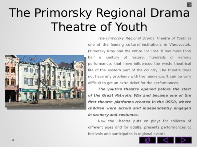 The Primorsky Regional Drama Theatre of Youth The Primorsky Regional Drama Theatre of Youth is one of the leading cultural institutions in Vladivostok, Primorsky Kray and the entire Far East. It has more than half a century of history, hundreds of various performances that have influenced the whole theatrical life of the eastern part of the country. The theatre does not have any problems with the audience. It can be very difficult to get an extra ticket for the performances. The youth's theatre opened before the start of the Great Patriotic War and became one of the first theatre platforms created in the USSR, where children were actors and independently engaged in scenery and costumes. Now the Theatre puts on plays for children of different ages and for adults, presents performances at festivals and participates in regional events.