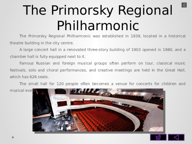The Primorsky Regional Philharmonic The Primorsky Regional Philharmonic was established in 1939, located in a historical theatre building in the city centre. A large concert hall in a renovated three-story building of 1903 opened in 1980, and a chamber hall is fully equipped next to it. Famous Russian and foreign musical groups often perform on tour, classical music festivals, solo and choral performances, and creative meetings are held In the Great Hall, which has 626 seats. The small hall for 120 people often becomes a venue for concerts for children and musical evenings.