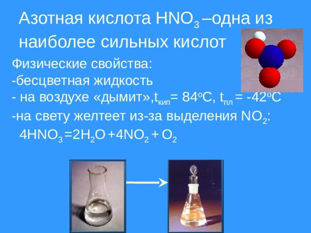 Азотная кислота HNO 3 –одна из наиболее сильных кислот Физические свойства: -бесцветная жидкость - на воздухе «дымит»,t кип = 84 о С, t пл = -42 о С -на свету желтеет из-за выделения NO 2 :  4HNO 3 =2H 2 O  +4NO 2 +  O 2