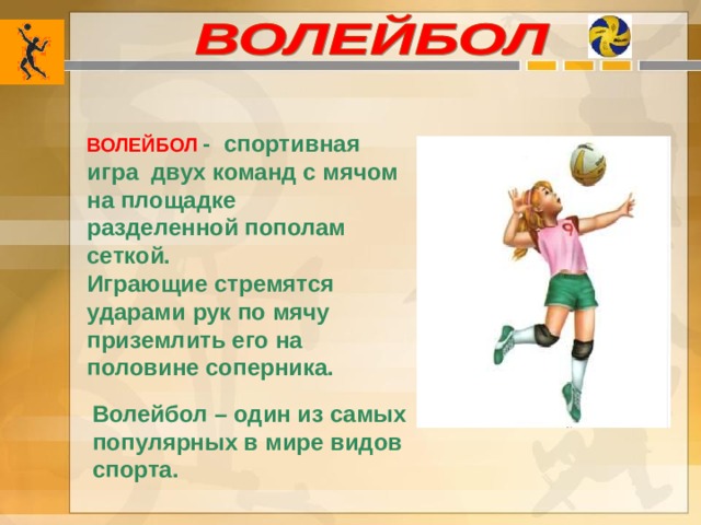 ВОЛЕЙБОЛ  - спортивная игра двух команд с мячом на площадке разделенной пополам сеткой. Играющие стремятся ударами рук по мячу приземлить его на половине соперника. Волейбол – один из самых популярных в мире видов спорта.