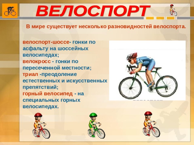 В мире существует несколько разновидностей велоспорта. велоспорт-шоссе - гонки по асфальту на шоссейных велосипедах; велокросс - гонки по пересеченной местности; триал -преодоление естественных и искусственных препятствий; горный велосипед - на специальных горных велосипедах.