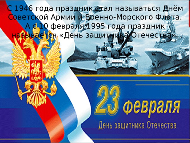С 1946 года праздник стал называться Днём Советской Армии и Военно-Морского Флота. А с 10 февраля 1995 года праздник называется «День защитника Отечества».  