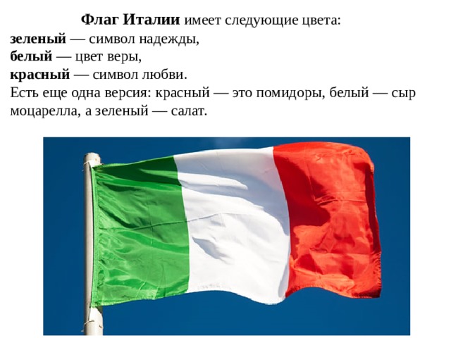 Флаг Италии имеет следующие цвета: зеленый — символ надежды, белый — цвет веры, красный — символ любви. Есть еще одна версия: красный — это помидоры, белый — сыр моцарелла, а зеленый — салат.