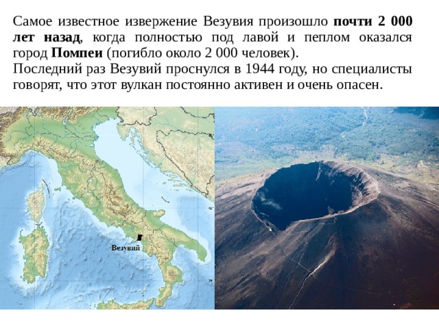 Самое известное извержение Везувия произошло почти 2 000 лет назад , когда полностью под лавой и пеплом оказался город  Помпеи (погибло около 2 000 человек). Последний раз Везувий проснулся в 1944 году, но специалисты говорят, что этот вулкан постоянно активен и очень опасен.