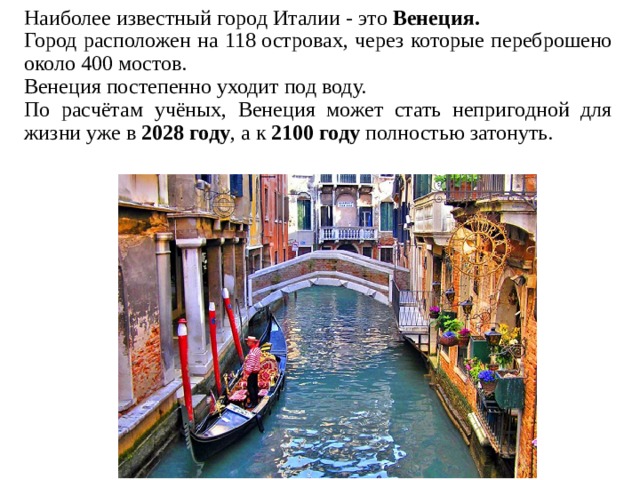 Наиболее известный город Италии - это Венеция. Город расположен на 118 островах, через которые переброшено около 400 мостов. Венеция постепенно уходит под воду. По расчётам учёных, Венеция может стать непригодной для жизни уже в  2028 году , а к 2100 году полностью затонуть.