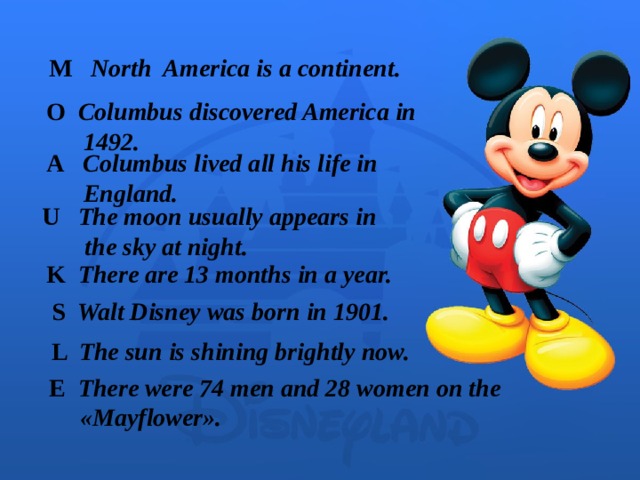 M North America is a continent.  O Columbus discovered America in   1492. A Columbus lived all his life in  England. U The moon usually appears in  the sky at night. K There are 13 months in a year. S Walt Disney was born in 1901. L The sun is shining brightly now. E There were 74 men and 28 women on the   « Mayflower ».