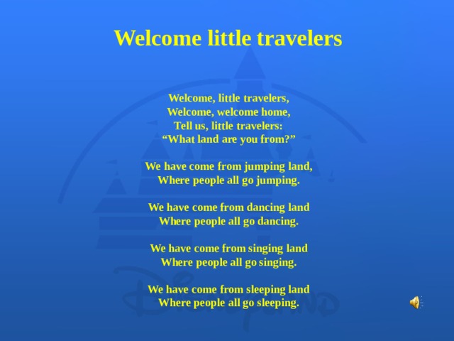 Welcome  little travelers Welcome, little travelers,  Welcome, welcome home, Tell us, little travelers:  “What land are you from?”   We have come from jumping land,  Where people all go jumping.   We have come from dancing land  Where people all go dancing.  We have come from singing land  Where people all go singing.   We have come from sleeping land  Where people all go sleeping.