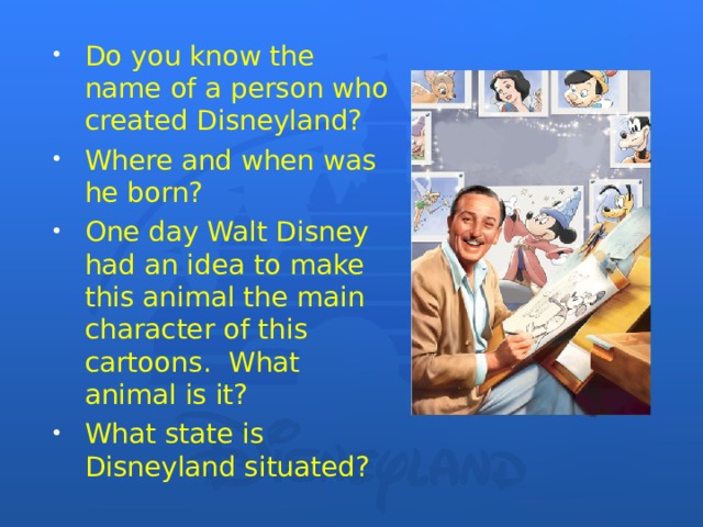 Do you know the name of a person who created Disneyland? Where and when was he born? One day Walt Disney had an idea to make this animal the main character of this cartoons. What animal is it? What state is Disneyland situated?