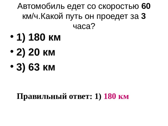 Автомобиль едет со скоростью 60 км/ч.Какой путь он проедет за 3 часа ? 1) 180 км 2) 20 км 3) 63 км Правильный ответ: 1) 180 км