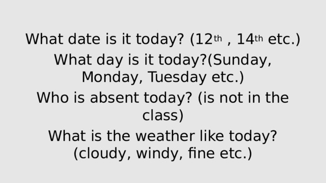 What date is it today? (12 th , 14 th etc.) What day is it today?(Sunday, Monday, Tuesday etc.) Who is absent today? (is not in the class) What is the weather like today?(cloudy, windy, fine etc.)
