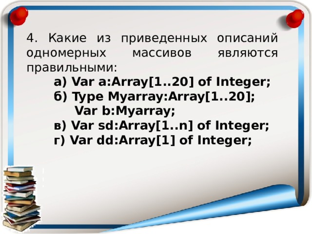 4. Какие из приведенных описаний одномерных массивов являются правильными: а) Var a:Array[1..20] of Integer; б) Type Myarray:Array[1..20];    Var b:Myarray; в) Var sd:Array[1..n] of Integer; г) Var dd:Array[1] of Integer;