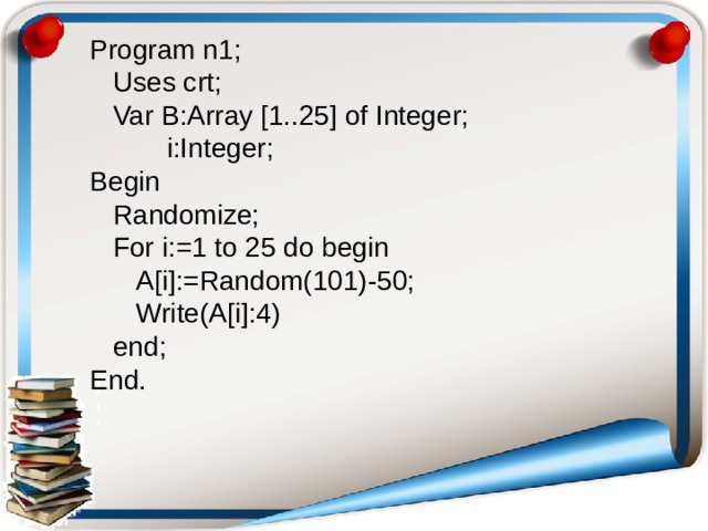 Program n1;  Uses crt;  Var B:Array [1..25] of Integer;  i:Integer; Begin  Randomize;  For i:=1 to 25 do begin  A[i]:=Random(101)-50;  Write(A[i]:4)  end; End.