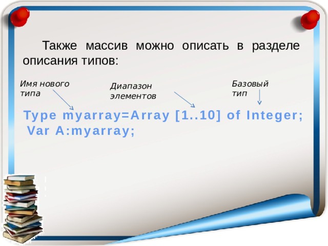 Также массив можно описать в разделе описания типов: Имя нового типа Базовый тип Диапазон элементов Type myarray=Array [1..10] of Integer; Var A:myarray;