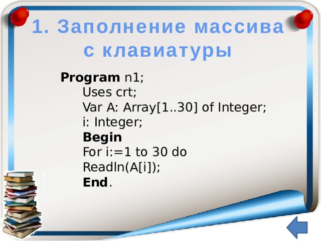 1. Заполнение массива с клавиатуры Program n1; Uses crt; Var A: Array[1..30] of Integer; i: Integer; Begin For i:=1 to 30 do Readln(A[i]); End .