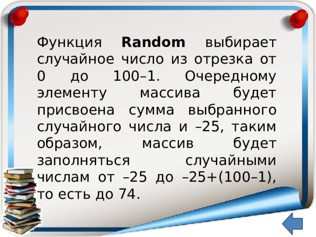 Функция Random выбирает случайное число из отрезка от 0 до 100–1. Очередному элементу массива будет присвоена сумма выбранного случайного числа и –25, таким образом, массив будет заполняться случайными числам от –25 до –25+(100–1), то есть до 74.