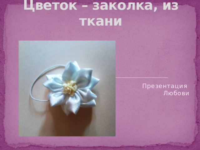 Цветок – заколка, из ткани   Презентация  Любови
