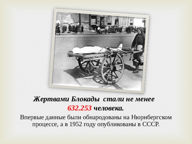 Жертвами Блокады стали не менее   632.253 человека. Впервые данные были обнародованы на Нюрнбергском процессе, а в 1952 году опубликованы в СССР.