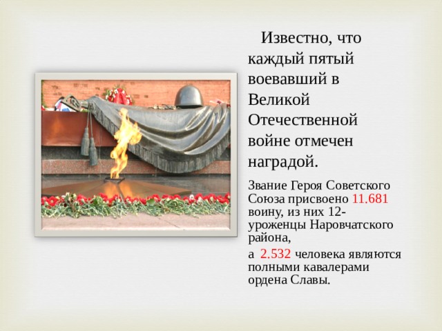 Известно, что каждый пятый воевавший в Великой Отечественной войне отмечен наградой. Звание Героя Советского Союза присвоено 11.681 воину, из них 12- уроженцы Наровчатского района, а 2.532 человека являются полными кавалерами ордена Славы.