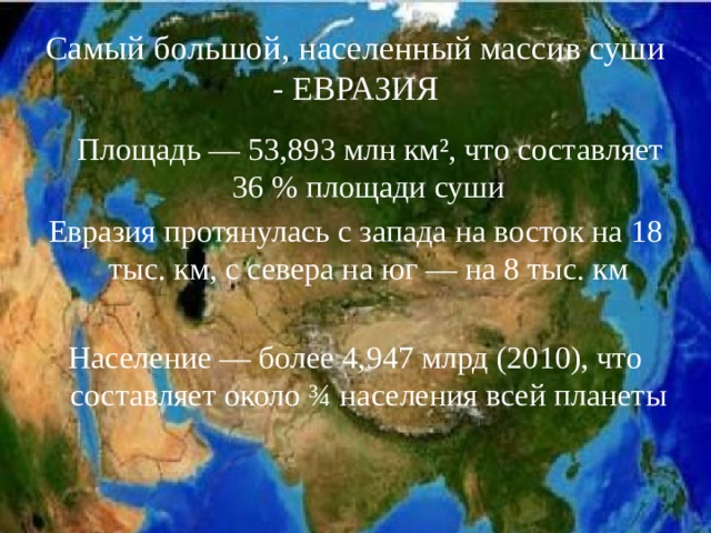 Самый большой, населенный массив суши - ЕВРАЗИЯ  Площадь — 53,893 млн км², что составляет 36 % площади суши Евразия протянулась с запада на восток на 18 тыс. км, с севера на юг — на 8 тыс. км Население — более 4,947 млрд (2010), что составляет около ¾ населения всей планеты