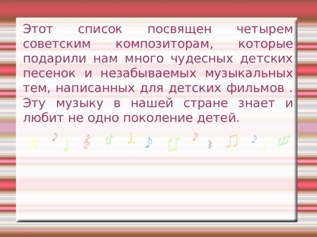 Этот список посвящен четырем советским композиторам, которые подарили нам много чудесных детских песенок и незабываемых музыкальных тем, написанных для детских фильмов . Эту музыку в нашей стране знает и любит не одно поколение детей.