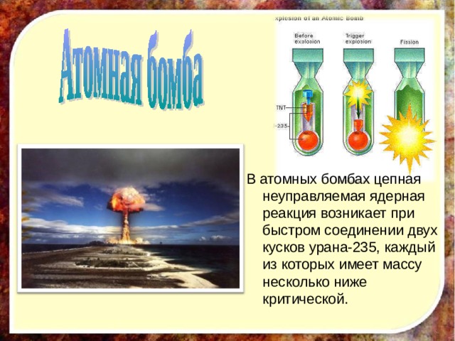 В атомных бомбах цепная неуправляемая ядерная реакция возникает при быстром соединении двух кусков урана-235, каждый из которых имеет массу несколько ниже критической.