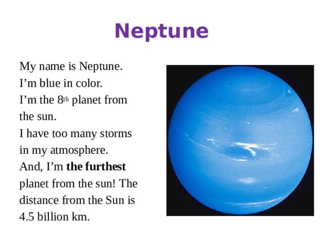 Neptune My name is Neptune. I’m blue in color. I’m the 8 th planet from the sun. I have too many storms in my atmosphere. And, I’m the furthest planet from the sun! The distance from the Sun is 4.5 billion km.