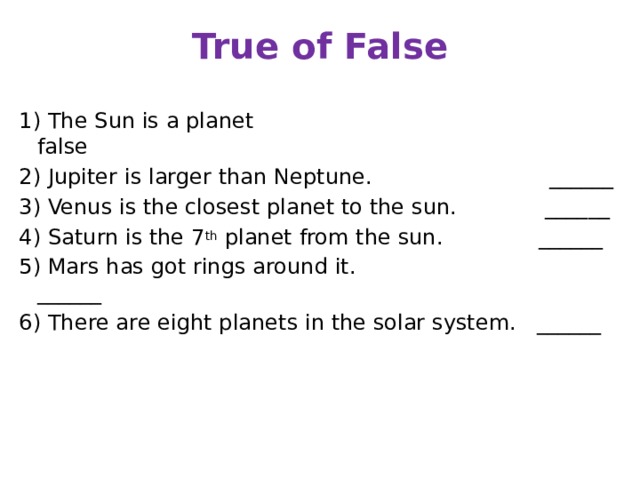 True of False 1) The Sun is a planet false 2) Jupiter is larger than Neptune. ______ 3) Venus is the closest planet to the sun. ______ 4) Saturn is the 7 th planet from the sun. ______ 5) Mars has got rings around it. ______ 6) There are eight planets in the solar system. ______  
