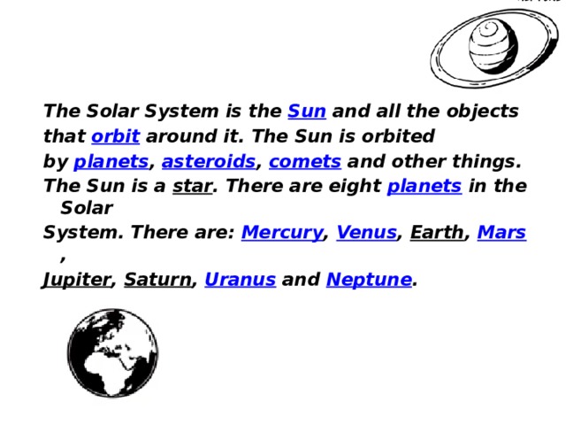 The Solar System is the  Sun  and all the objects that  orbit  around it. The Sun is orbited by  planets ,  asteroids ,  comets  and other things. The Sun is a  star . There are eight  planets  in the Solar System. There are:  Mercury ,  Venus ,  Earth ,  Mars ,  Jupiter , Saturn , Uranus  and  Neptune .