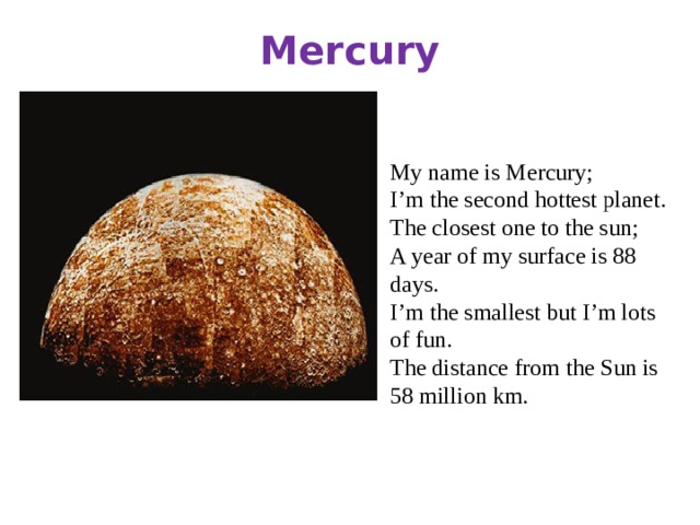 Mercury My name is Mercury; I’m the second hottest planet. The closest one to the sun; A year of my surface is 88 days. I’m the smallest but I’m lots of fun. The distance from the Sun is 58 million km.