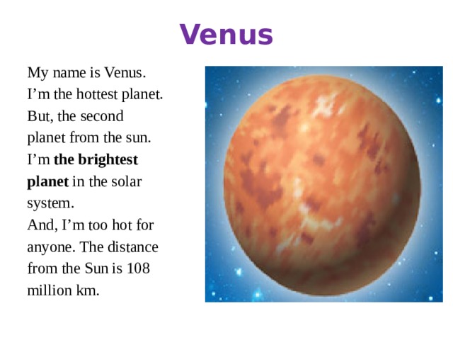 Venus My name is Venus. I’m the hottest planet. But, the second planet from the sun. I’m the brightest planet in the solar system. And, I’m too hot for anyone. The distance from the Sun is 108 million km.