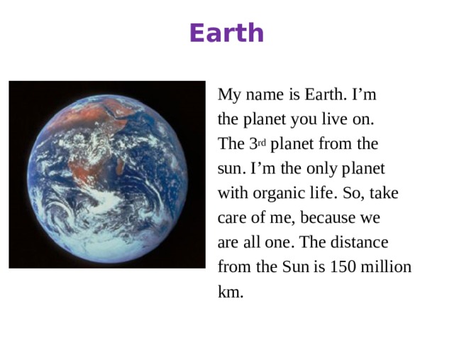 Earth My name is Earth. I’m the planet you live on. The 3 rd planet from the sun. I’m the only planet with organic life. So, take care of me, because we are all one. The distance from the Sun is 150 million km.