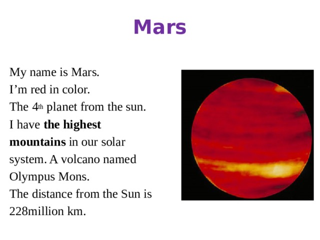 Mars My name is Mars. I’m red in color. The 4 th planet from the sun. I have the highest mountains in our solar system. A volcano named Olympus Mons. The distance from the Sun is 228million km.