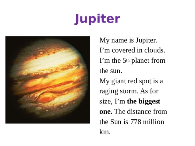 Jupiter My name is Jupiter. I’m covered in clouds. I’m the 5 th planet from the sun. My giant red spot is a raging storm. As for size, I’m the biggest one. The distance from the Sun is 778 million km.