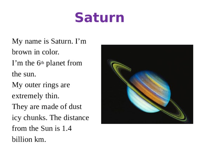 Saturn My name is Saturn. I’m brown in color. I’m the 6 th planet from the sun. My outer rings are extremely thin. They are made of dust icy chunks. The distance from the Sun is 1.4 billion km.