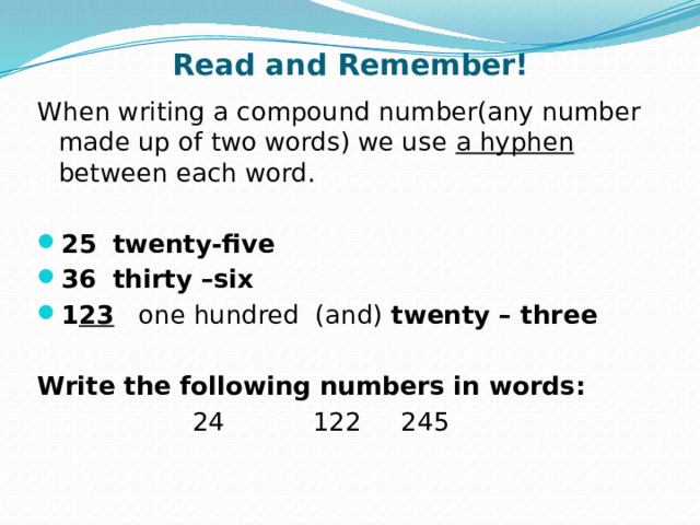 Read and Remember! When writing a compound number(any number made up of two words) we use a hyphen between each word.  25  twenty-five 36  thirty –six 1 23 one hundred (and) twenty – three Write the following numbers in words: 24 122 245