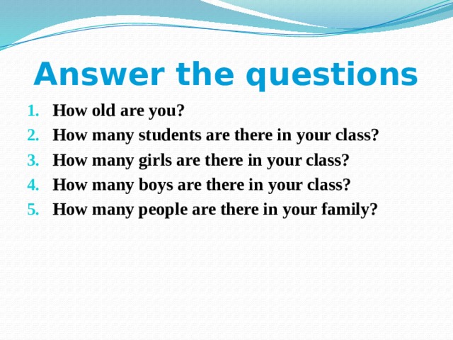 Answer the questions How old are you? How many students are there in your class? How many girls are there in your class? How many boys are there in your class? How many people are there in your family?