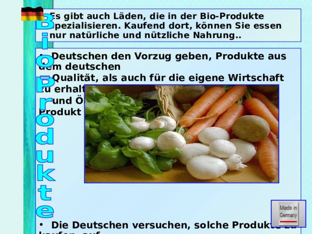 Es gibt auch Läden, die in der Bio-Produkte spezialisieren. Kaufend dort, können Sie essen nur natürliche und nützliche Nahrung..  Deutschen den Vorzug geben, Produkte aus dem deutschen  Qualität, als auch für die eigene Wirtschaft zu erhalten  und Ökologie. Hier gibt es ein Konzept, Produkt 