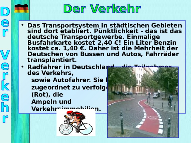 Das Transportsystem in städtischen Gebieten sind dort etabliert. Pünktlichkeit - das ist das deutsche Transportgewerbe. Einmalige Busfahrkarte kostet 2,40 €! Ein Liter Benzin kostet ca. 1,40 €. Daher ist die Mehrheit der Deutschen von Bussen und Autos, Fahrräder transplantiert. Radfahrer in Deutschland – die Teilnehmer des Verkehrs,  sowie Autofahrer. Sie haben  zugeordnet zu verfolgen  (Rot), die  Ampeln und  Verkehrsimmobilien.