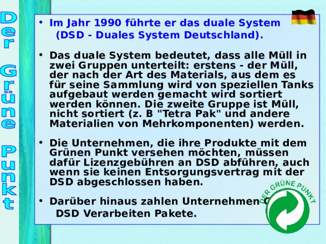 Im Jahr 1990 führte er das duale System  (DSD - Duales System Deutschland).  Das duale System bedeutet, dass alle Müll in zwei Gruppen unterteilt: erstens - der Müll, der nach der Art des Materials, aus dem es für seine Sammlung wird von speziellen Tanks aufgebaut werden gemacht wird sortiert werden können. Die zweite Gruppe ist Müll, nicht sortiert (z. B 