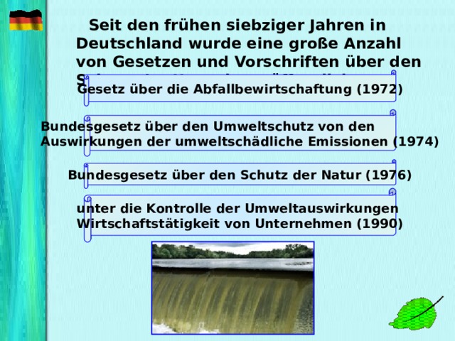 Seit den frühen siebziger Jahren in Deutschland wurde eine große Anzahl von Gesetzen und Vorschriften über den Schutz der Umwelt veröffentlicht:    Gesetz über die Abfallbewirtschaftung (1972) Bundesgesetz über den Umweltschutz von den Auswirkungen  der umweltschädliche Emissionen (1974) Bundesgesetz über den Schutz der Natur (1976) unter die Kontrolle der Umweltauswirkungen Wirtschaftstätigkeit von Unternehmen (1990)