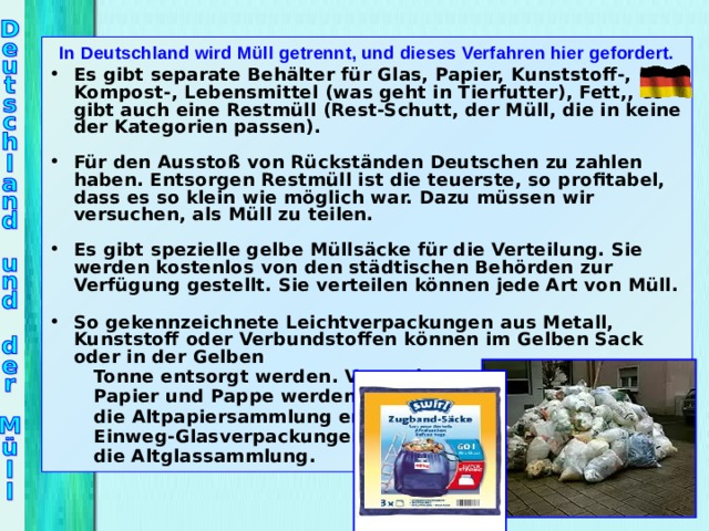 In Deutschland wird Müll getrennt, und dieses Verfahren hier gefordert. Es gibt separate Behälter für Glas, Papier, Kunststoff-, Kompost-, Lebensmittel (was geht in Tierfutter), Fett,, es gibt auch eine Restmüll (Rest-Schutt, der Müll, die in keine der Kategorien passen).  Für den Ausstoß von Rückständen Deutschen zu zahlen haben. Entsorgen Restmüll ist die teuerste, so profitabel, dass es so klein wie möglich war. Dazu müssen wir versuchen, als Müll zu teilen.  Es gibt spezielle gelbe Müllsäcke für die Verteilung. Sie werden kostenlos von den städtischen Behörden zur Verfügung gestellt. Sie verteilen können jede Art von Müll.  So gekennzeichnete Leichtverpackungen  aus Metall, Kunststoff oder Verbundstoffen  können im Gelben Sack oder in der Gelben    Tonne entsorgt werden . Verpackungen aus  Papier und Pappe werden über  die Altpapiersammlung entsorgt;  Einweg - Glasverpackungen über   die Altglassammlung.