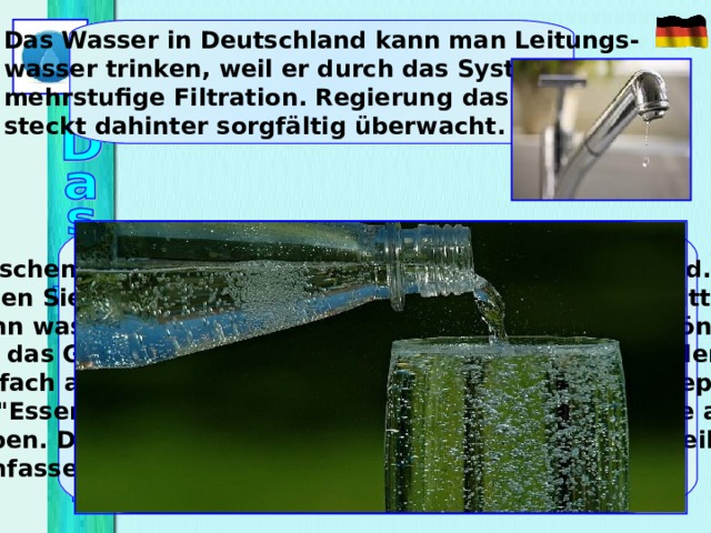 Das Wasser in Deutschland kann man Leitungs- wasser trinken, weil er durch das System mehrstufige Filtration. Regierung d as Land steckt dahinter sorgfältig überwacht. Waschen Sie Geschirr in Deutschland, nicht in Russland. Erste füllen Sie die Wanne mit heißem Wasser, fügen Spülmittel, dann waschen das Geschirr in diese Wasser. Danach können Sie das Geschirr spülen, aber Sie können nicht ausspülen, einfach abwischen. Spülmittel  haben sehr sorgfältig geprüft, so 