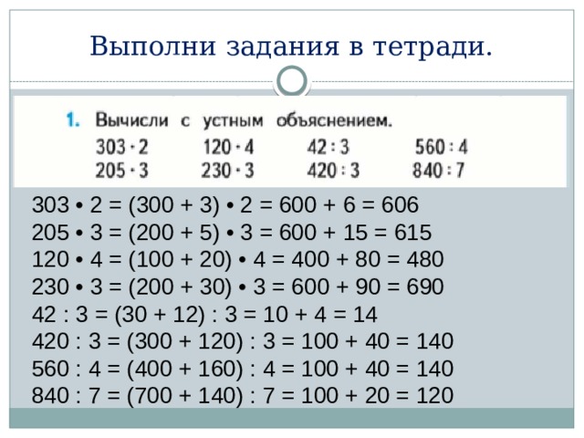 Выполни задания в тетради. 303 • 2 = (300 + 3) • 2 = 600 + 6 = 606 205 • 3 = (200 + 5) • 3 = 600 + 15 = 615 120 • 4 = (100 + 20) • 4 = 400 + 80 = 480 230 • 3 = (200 + 30) • 3 = 600 + 90 = 690 42 : 3 = (30 + 12) : 3 = 10 + 4 = 14 420 : 3 = (300 + 120) : 3 = 100 + 40 = 140 560 : 4 = (400 + 160) : 4 = 100 + 40 = 140 840 : 7 = (700 + 140) : 7 = 100 + 20 = 120