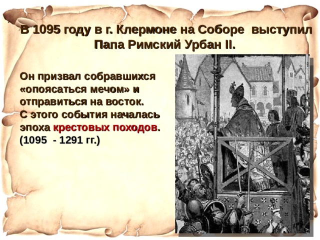 В 1095 году в г. Клермоне на Соборе выступил Папа Римский Урбан II .  Он призвал собравшихся «опоясаться мечом» и отправиться на восток. С этого события началась эпоха крестовых походов . (1095 - 1291 гг.)