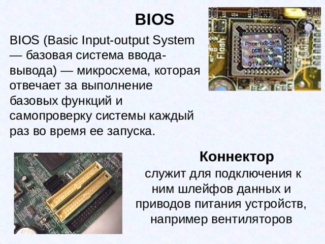 BIOS BIOS (Basic Input-output System — базовая система ввода-вывода) — микросхема, которая отвечает за выполнение базовых функций и самопроверку системы каждый раз во время ее запуска. Коннектор  служит для подключения к ним шлейфов данных и приводов питания устройств, например вентиляторов