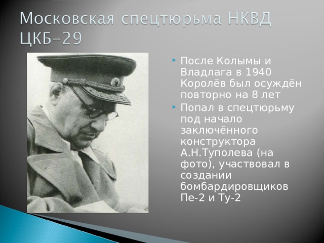 После Колымы и Владлага в 1940 Королёв был осуждён повторно на 8 лет Попал в спецтюрьму под начало заключённого конструктора А.Н.Туполева (на фото), участвовал в создании бомбардировщиков Пе-2 и Ту-2