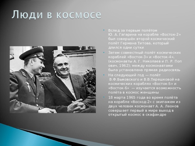 Вслед за первым полётом Ю. А. Гагарина на корабле «Восток-2» был совершён второй космический полёт Германа Титова, который длился одни сутки Затем совместный полёт космических кораблей «Восток-3» и «Восток-4», (космонавты А. Г. Николаев и П. Р. Попович, 1962); между космонавтами была установлена прямая радиосвязь На следующий год — полёт  В.Ф.Быковского и В.В.Терешковой на космических кораблях «Восток-5» и «Восток-6»  — изучается возможность полёта в космос женщины 18 марта 1965 года во время полёта на корабле «Восход-2» с экипажем из двух человек космонавт А. А. Леонов совершает первый в мире выход в открытый космос в скафандре