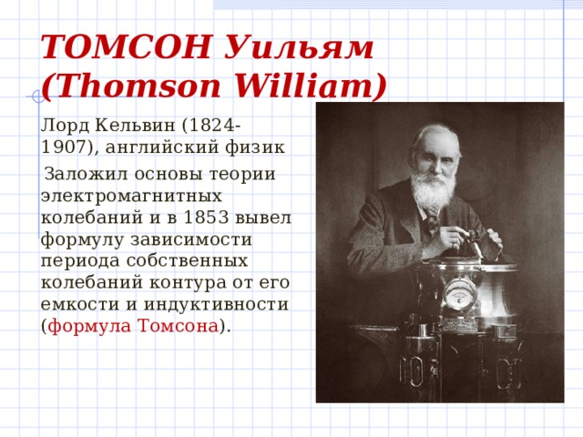 ТОМСОН Уильям  ( Thomson  William )    Лорд Кельвин (1824-1907), английский физик  Заложил основы теории электромагнитных колебаний и в 1853 вывел формулу зависимости периода собственных колебаний контура от его емкости и индуктивности ( формула Томсона ).
