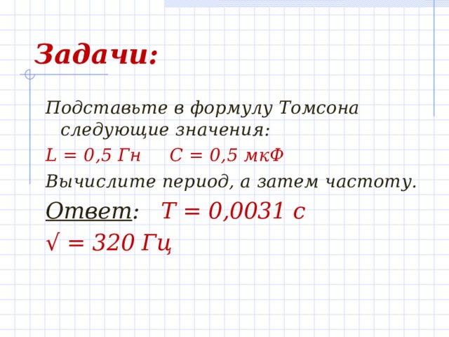 Задачи: Подставьте в формулу Томсона следующие значения: L = 0,5 Гн С = 0,5 мкФ Вычислите период, а затем частоту. Ответ : Т = 0,0031 с √  = 320 Гц